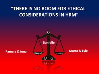 “THERE IS NO ROOM FOR ETHICAL
CONSIDERATIONS IN HRM”
Marta & LylePamela & Iona
Danielle
 
