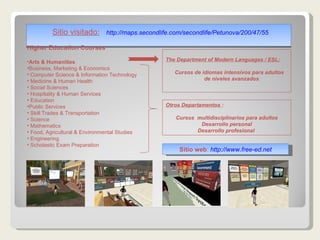Sitio visitado:   http:// maps.secondlife.com / secondlife / Petunova /200/47/55 Higher Education Courses Arts & Humanities Business, Marketing & Economics Computer Science & Information Technology Medicine & Human Health Social Sciences Hospitality & Human Services Education Public Services Skill Trades & Transportation Science Mathematics Food, Agricultural & Environmental Studies Engineering Scholastic Exam Preparation The Department of Modern Languages / ESL: Cursos de idiomas intensivos para adultos de niveles avanzados Sitio web :  http:// www.free - ed.net Otros Departamentos  : Cursos  multidisciplinarios para adultos Desarrollo personal Desarrollo profesional  