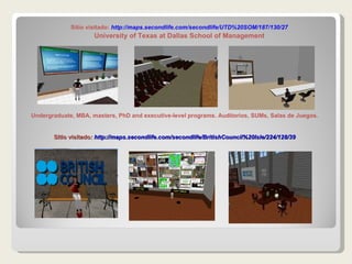 Sitio visitado :  http://maps.secondlife.com/secondlife/BritishCouncil%20Isle/224/128/39 Sitio visitado:  http:// maps.secondlife.com / secondlife /UTD%20SOM/187/130/27 University of Texas at Dallas School of Management Undergraduate, MBA, masters, PhD and executive-level programs. Auditorios, SUMs, Salas de Juegos. 
