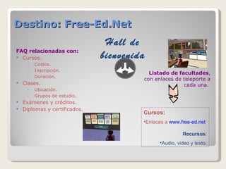 Destino: Free-Ed.Net FAQ relacionadas con: Cursos.  Costos. Inscripción. Duración. Clases. Ubicación. Grupos de estudio. Exámenes y créditos. Diplomas y certificados. Hall de bienvenida Listado de facultades , con enlaces de teleporte a cada una.  Cursos: Enlaces a  www.f ree-ed.net Recursos : Audio, video y texto. 