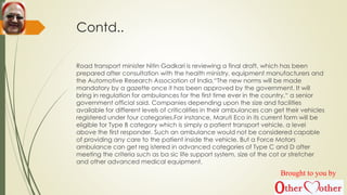 Contd..
Road transport minister Nitin Gadkari is reviewing a final draft, which has been
prepared after consultation with the health ministry, equipment manufacturers and
the Automotive Research Association of India.“The new norms will be made
mandatory by a gazette once it has been approved by the government. It will
bring in regulation for ambulances for the first time ever in the country,“ a senior
government official said. Companies depending upon the size and facilities
available for different levels of criticalities in their ambulances can get their vehicles
registered under four categories.For instance, Maruti Eco in its current form will be
eligible for Type B category which is simply a patient transport vehicle, a level
above the first responder. Such an ambulance would not be considered capable
of providing any care to the patient inside the vehicle. But a Force Motors
ambulance can get reg istered in advanced categories of Type C and D after
meeting the criteria such as ba sic life support system, size of the cot or stretcher
and other advanced medical equipment.
Brought to you by
 