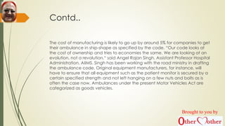 Contd..
The cost of manufacturing is likely to go up by around 5% for companies to get
their ambulance in ship-shape as specified by the code. “Our code looks at
the cost of ownership and tries to economies the same. We are looking at an
evolution, not a revolution,“ said Angel Rajan Singh, Assistant Professor Hospital
Administration, AIIMS. Singh has been working with the road ministry in drafting
the ambulance code. Original equipment manufacturers, for instance, will
have to ensure that all equipment such as the patient monitor is secured by a
certain specified strength and not left hanging on a few nuts and bolts as is
often the case now. Ambulances under the present Motor Vehicles Act are
categorized as goods vehicles.
Brought to you by
 