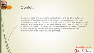 Contd..
The current code provides for the safety of driver and co-driver but doesn't
mention anything about securing the patient's com partment in the rear.
Ambulances under the proposed code will have to comply with the size of exit
windows which can get re duced to provide branding space to the hos, pital
or the manufacturer. “Gradually peo ple too will be made aware of the kind
of ambulance they are and should be getting to make hospitals and
manufacturers more compliant,“ Singh added.
Brought to you by
 