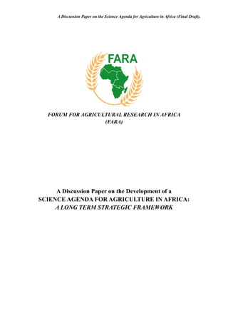 A Discussion Paper on the Science Agenda for Agriculture in Africa (Final Draft).
FORUM FOR AGRICULTURAL RESEARCH IN AFRICA
(FARA)
A Discussion Paper on the Development of a
SCIENCE AGENDA FOR AGRICULTURE IN AFRICA:
A LONG TERM STRATEGIC FRAMEWORK
 