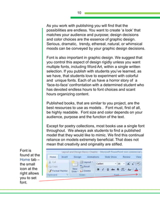 As you work with publishing you will find that the possibilities are endless. You want to create ‘a look’ that matches your audience and purpose; design decisions and color choices are the essence of graphic design. Serious, dramatic,  trendy, ethereal, natural, or whimsical moods can be conveyed by your graphic design decisions.Font is also important in graphic design. We suggest that you control this aspect of design rigidly unless you want multiple fonts, including Word Art, within a single written selection. If you publish with students you’ve learned, as we have, that students love to experiment with colorful and  unique fonts. Each of us have a horror story of  a ‘face-to-face’ confrontation with a determined student who has devoted endless hours to font choices and scant hours organizing content.Published books, that are similar to you project, are the best resources to use as models .  Font must, first of all, be highly readable.  Font size and color depends on your audience, purpose and the function of the text.  Except for poetry collections, most books use a single font throughout.  We always ask students to find a published model that they would like to mimic. We find this continual reliance on models extremely beneficial. That does not mean that creativity and originality are stifled.Font is found at the Home tab – the small icon at the right allows you to set font.10