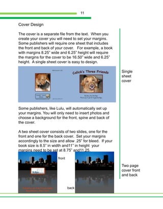 Cover DesignThe cover is a separate file from the text.  When you create your cover you will need to set your margins.  Some publishers will require one sheet that includes the front and back of your cover.   For example, a book with margins 8.25” wide and 6.25” height will require the margins for the cover to be 16.50” wide and 6.25” height.  A single sheet cover is easy to design.  Some publishers, like Lulu, will automatically set up your margins. You will only need to insert photos and choose a background for the front, spine and back of the cover.A two sheet cover consists of two slides, one for the front and one for the back cover.  Set your margins  accordingly to the size and allow .25” for bleed.  If your book size is 8.5” in width and11” in height  your margins need to be set at 8.75” and11.25.Single sheet coverfrontTwo page cover front and backback11
