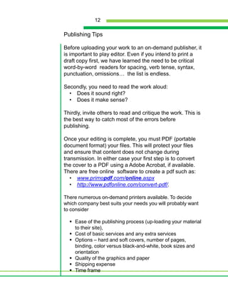 Publishing TipsBefore uploading your work to an on-demand publisher, it is important to play editor. Even if you intend to print a draft copy first, we have learned the need to be critical word-by-word  readers for spacing, verb tense, syntax, punctuation, omissions…  the list is endless. Secondly, you need to read the work aloud:Does it sound right?