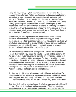 Along the way many people became interested in our work. So, we began giving workshops. Fellow teachers saw a classroom application; we worked in many classrooms with students of all ages and their teachers. Friends and family  envisioned the means to create family keepsakes beyond scrapbooks and photo albums; we held “Friends and Family” gatherings on Saturdays and invited a diverse group, who created and published an assortment of books.  It suddenly dawned on us that the best way to address this outpouring of interest was to write a book that would teach people how to publish using PowerPoint. Case in point, we used PowerPoint to create this book.As teachers, we are urged to make our classrooms more student centered, more interactive and to integrate technology as a tool. Teachers are expected to realize which current instructional practices will satisfy this requirement. Our book will help, since on-demand publishing enables teachers to utilize 21st century technology and to engage students by bringing the writing process full circle. So, you’re asking, why should I change what I do and have students publish their work?  How could the results be worth all that extra work? We believe that student publishing provides an authentic purpose and audience for creating a written message. Publishing provides genuine motivation for the writer to create, revise and edit their thinking. Student publishing provides a powerful model for emerging writers. Publishing documents student learning and achievement. As Nancie Atwell writes, “Writing is a public act, meant to be shared with many audiences.  Publication should be taught before writing begins.”Our journey taught us many lessons about publishing and writers. We have repeatedly heard the initial gasp of surprise and seen eyes light up when they see their books in published form.  They feel a sense of accomplishment and pride. We have heard them say, “I’m a real author.”Over time their writing changed accordingly; they approached writing with more confidence, enthusiasm and competence.  When our students knew their work would be published, they asked  important questions, 