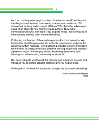 such as “Is this good enough to publish for others to read?” At this point, they began to understand how to write to a particular audience.  We discovered, as Lucy Calkins noted  (Calkins 263), that other advantages occur when students view themselves as authors. They make connections with what they read. They begin to notice  the techniques of other authors and use them in their own writing. Publishing is a final act of the creative process for communication. We believe that publishing provides the authentic purpose and audience for creating a written message. Only publishing provides genuine motivation for the writer to create, revise and edit their thinking. Publishing provides a powerful model for emerging writers. Publishing documents both learning and achievement, particularly for students.Our book will guide you through the creation and publishing process and introduce you to sample projects that may give you helpful ideas. We hope that this book will inspire you to begin the journey of publishing. Martin, McAlpin and Meyers2011