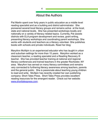 About the AuthorsPat Martin spent over forty years in public education as a middle level reading specialist and as a building and district administrator.  She pioneered several local literacy groups and remains active  at the local, state and national levels.  She has presented workshops locally and nationally on a variety of literacy related topics. Currently, Pat assists districts with ELA program development and review, grant writing, presenting literacy workshops and coordinating parent workshops. She works with students and teachers as a literacy volunteer. She publishes books with schools and private individuals. Read her blog: MaryAnn McAlpin is an experienced educator who has taught in urban and suburban settings for more than 15 years.  MaryAnn worked as a classroom teacher, a reading specialist and a Reading Recovery ® teacher.  She has provided teacher training at national and regional literacy conferences and trained teachers in the greater Rochester, NY area.  MaryAnn has served on many literacy committees and remains very connected to furthering literacy awareness among teachers, parents and the general public.  She is passionate about teaching young children to read and write.  McAlpin has recently created her own publishing company: Short Tales Press.  Short Tales Press provides excellent reading resources for the emergent reader.  Check out her website: www.shorttalespress.com.  