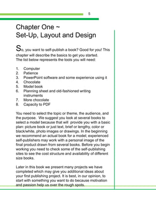 Chapter One ~Set-Up, Layout and DesignSo, you want to self-publish a book? Good for you! This chapter will describe the basics to get you started. The list below represents the tools you will need:ComputerPatiencePowerPoint software and some experience using itChocolateModel bookPlanning sheet and old-fashioned writing instrumentsMore chocolateCapacity to PDFYou need to select the topic or theme, the audience, and the purpose.  We suggest you look at several books to select a model because that will  provide you with a basic plan: picture book or just text, brief or lengthy, color or black/white, photo images or drawings. In the beginning we recommend an actual book for a model; experienced self-publishers may work with a personal image of the final product drawn from several books. Before you begin working you need to check some of the self-publishing sites to see the cost structure and availability of different size books. Later in this book we present many projects we have completed which may give you additional ideas about your first publishing project. It is best, in our opinion, to start with something you want to do because motivation and passion help us over the rough spots.5