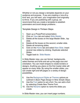 Whether or not you design a template depends on your audience and purpose.  If you are creating a ‘one-of-a-kind’ text, you will want  your imagination and originality to thrive. If you are publishing with a group, we recommend that you create a template to establish parameters and avoid design problems .Template Design in Thirteen StepsOpen up a PowerPoint presentation.Click on View tab and select Slide Master.Delete all the boxes on the large Master Slide , top slide.Delete all the boxes on the second, smaller slide.Delete all remaining slides.Click on the Home tab and select New Slide. Insert several new slides by clicking  Duplicate selected Slides.Toggle back to  Slide Master.In Slide Master view, you can format  backgrounds, select themes and fonts and set up the page size and orientation. You can insert shapes to create borders or designs. Anything you place on the first master slide will appear on every slide. By using the smaller slides, you can create right and left pages or a variety of design possibilities.  Use the Background Styles or Themes options as outlined in Basic Page Design In Nine Simple Steps.Use the Font option to set a font. You can add a font by selecting Create New Theme Font.Use the Rename option to name the slides you create.In Slide Master view, you can insert page numbers. 8