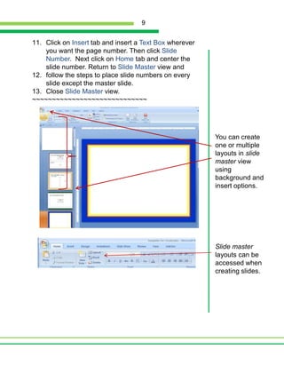 Click on Insert tab and insert a Text Box wherever you want the page number. Then click Slide Number.  Next click on Home tab and center the slide number. Return to Slide Master view andfollow the steps to place slide numbers on every slide except the master slide.Close Slide Master view.~~~~~~~~~~~~~~~~~~~~~~~~~~~~~You can create one or multiple layouts in slide master viewusing background and insert options.  Slide master  layouts can be accessed when creating slides.9