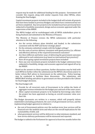 10
request may be made for additional funding for this purpose. Government will
consider this request, along with similar requests from other MPSAs, when
framing the final budget.
Capital investment projects included in the budget draft will include all projects
that have been funded in previous Budgets and which have commenced but not
yet been completed. Any new projects to be included must have previously been
subjected to feasibility assessment, design and an economic appraisal under the
supervision of the MNDP.
The MPSA budget will be workshopped with all MPSA stakeholders prior to
being finalised and submitted to the Ministry of Finance.
The Ministry of Finance reviews the MPSA submissions with particular
attention to the following:
 Are the service delivery plans detailed, and funded, in the submission
consistent with the NDP and Sector strategic plans?
 Do the estimates submitted comply with the budget ceilings?
 Are the costs of service delivery consistent with good practice (i.e. efficient
and effective) delivery of the required Government outcomes?
 Are there different and better ways of delivering the government outcomes
addressed in each submission (e.g. based on international best practice)?
 Have all on-going capital investment projects been included?
 Have any new investment projects included in the budget submission been
subjected to feasibility, design, and economic appraisal and signed off on by
the MNDP.
Based on the answers to these questions, further discussions may be held with
each MPSA to further refine the submission (at the MPSA’s discretion) and/or to
better inform MoF advice to Government on the submission. Policy hearings
may be conducted to facilitate these discussions. The submission, and
MNDP/MoF briefing and advice to government are then provided to the Cabinet
for final budget decisions.
The final budget will:
 Provide for all recurrent costs of Government to be within the limits of
aggregate revenue estimates for the budget year and each of the outer-years;
 Allow capital investment projects to be funded by borrowings only where
the project has been appraised as having an overall economic value over
their life.
The Budget documents are written in a manner, which will properly inform
stakeholders (including parliament, the users of all government services, and the
implementing budget agencies) in relation to:
 the cost of Government policies over the medium term; how services will be
financed over the medium term and what are the overall implications for the
sustainability of debt; and
 what government services will be delivered, to what minimum standard, and
how service delivery performance will be measured and reported.
The budget is tabled in the Parliament for approval at least two months before the
 