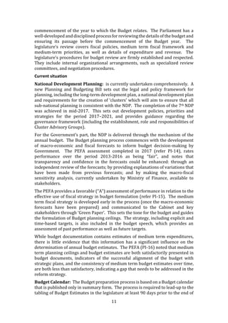 11
commencement of the year to which the Budget relates. The Parliament has a
well-developed and disciplined process for reviewing the details of the budget and
ensuring its passage before the commencement of the Budget year. The
legislature’s review covers fiscal policies, medium term fiscal framework and
medium-term priorities, as well as details of expenditure and revenue. The
legislature’s procedures for budget review are firmly established and respected.
They include internal organizational arrangements, such as specialized review
committees, and negotiation procedures.
Current situation
National Development Planning: is currently undertaken comprehensively. A
new Planning and Budgeting Bill sets out the legal and policy framework for
planning, including the long-term development plan, a national development plan
and requirements for the creation of ‘clusters’ which will aim to ensure that all
sub-national planning is consistent with the NDP. The completion of the 7th NDP
was achieved in mid-2017. This sets out development policies, priorities and
strategies for the period 2017–2021, and provides guidance regarding the
governance framework (including the establishment, role and responsibilities of
Cluster Advisory Groups).
For the Government’s part, the NDP is delivered through the mechanism of the
annual budget. The Budget planning process commences with the development
of macro-economic and fiscal forecasts to inform budget decision-making by
Government. The PEFA assessment completed in 2017 (refer PI-14), rates
performance over the period 2013-2016 as being “fair”, and notes that
transparency and confidence in the forecasts could be enhanced: through an
independent review of the forecasts; by providing explanations of variations that
have been made from previous forecasts; and by making the macro-fiscal
sensitivity analysis, currently undertaken by Ministry of Finance, available to
stakeholders.
The PEFA provides a favorable (“A”) assessment of performance in relation to the
effective use of fiscal strategy in budget formulation (refer PI-15). The medium
term fiscal strategy is developed early in the process (once the macro-economic
forecasts have been prepared) and communicated to the Cabinet and key
stakeholders through ‘Green Paper’. This sets the tone for the budget and guides
the formulation of Budget planning ceilings. The strategy, including explicit and
time-based targets, is also included in the budget speech, which provides an
assessment of past performance as well as future targets.
While budget documentation contains estimates of medium term expenditures,
there is little evidence that this information has a significant influence on the
determination of annual budget estimates. The PEFA (PI-16) noted that medium
term planning ceilings and budget estimates are both satisfactorily presented in
budget documents, indicators of the successful alignment of the budget with
strategic plans, and the consistency of medium term budget estimates over time,
are both less than satisfactory, indicating a gap that needs to be addressed in the
reform strategy.
Budget Calendar: The Budget preparation process is based on a Budget calendar
that is published only in summary form. The process is required to lead-up to the
tabling of Budget Estimates in the legislature at least 90 days prior to the end of
 