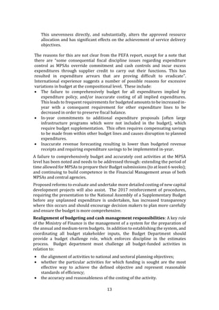 13
This unevenness directly, and substantially, alters the approved resource
allocation and has significant effects on the achievement of service delivery
objectives.
The reasons for this are not clear from the PEFA report, except for a note that
there are “some consequential fiscal discipline issues regarding expenditure
control as MPSAs override commitment and cash controls and incur excess
expenditures through supplier credit to carry out their functions. This has
resulted in expenditure arrears that are proving difficult to eradicate”.
International experience suggests a number of possible reasons for excessive
variations in budget at the compositional level. These include:
 The failure to comprehensively budget for all expenditures implied by
expenditure policy, and/or inaccurate costing of all implied expenditures.
This leads to frequent requirements for budgeted amounts to be increased in-
year with a consequent requirement for other expenditure lines to be
decreased in order to preserve fiscal balance.
 In-year commitments to additional expenditure proposals (often large
infrastructure programs which were not included in the budget), which
require budget supplementation. This often requires compensating savings
to be made from within other budget lines and causes disruption to planned
expenditures.
 Inaccurate revenue forecasting resulting in lower than budgeted revenue
receipts and requiring expenditure savings to be implemented in-year.
A failure to comprehensively budget and accurately cost activities at the MPSA
level has been noted and needs to be addressed through: extending the period of
time allowed for MPSAs to prepare their Budget submissions (to at least 6 weeks);
and continuing to build competence in the Financial Management areas of both
MPSAs and central agencies.
Proposed reforms to evaluate and undertake more detailed costing of new capital
development projects will also assist. The 2017 reinforcement of procedures,
requiring the presentation to the National Assembly of a Supplementary Budget
before any unplanned expenditure is undertaken, has increased transparency
where this occurs and should encourage decision makers to plan more carefully
and ensure the budget is more comprehensive.
Realignment of budgeting and cash management responsibilities: A key role
of the Ministry of Finance is the management of a system for the preparation of
the annual and medium-term budgets. In addition to establishing the system, and
coordinating all budget stakeholder inputs, the Budget Department should
provide a budget challenge role, which enforces discipline in the estimates
process. Budget department must challenge all budget-funded activities in
relation to:
 the alignment of activities to national and sectoral planning objectives;
 whether the particular activities for which funding is sought are the most
effective way to achieve the defined objective and represent reasonable
standards of efficiency;
 the accuracy and reasonableness of the costing of the activity.
 