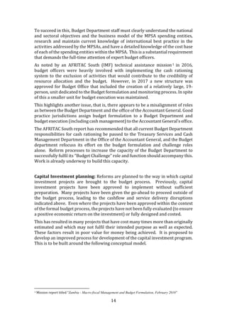 14
To succeed in this, Budget Department staff must clearly understand the national
and sectoral objectives and the business model of the MPSA spending entities,
research and maintain current knowledge of international best practice in the
activities addressed by the MPSAs, and have a detailed knowledge of the cost base
of each of the spending entities within the MPSA. This is a substantial requirement
that demands the full-time attention of expert budget officers.
As noted by an AFRITAC South (IMF) technical assistance mission1 in 2016,
budget officers were heavily involved with implementing the cash rationing
system to the exclusion of activities that would contribute to the credibility of
resource allocation and the budget. However, in 2017 a new structure was
approved for Budget Office that included the creation of a relatively large, 19-
person, unit dedicated to the Budget formulation and monitoring process. In spite
of this a smaller unit for budget execution was maintained.
This highlights another issue, that is, there appears to be a misalignment of roles
as between the Budget Department and the office of the Accountant General. Good
practice jurisdictions assign budget formulation to a Budget Department and
budget execution (including cash management) to the Accountant General’s office.
The AFRITAC South report has recommended that all current Budget Department
responsibilities for cash rationing be passed to the Treasury Services and Cash
Management Department in the Office of the Accountant General, and the Budget
department refocuss its effort on the budget formulation and challenge roles
alone. Reform processes to increase the capacity of the Budget Department to
successfully fulfil its “Budget Challenge” role and function should accompany this.
Work is already underway to build this capacity.
Capital Investment planning: Reforms are planned to the way in which capital
investment projects are brought to the budget process. Previously, capital
investment projects have been approved to implement without sufficient
preparation. Many projects have been given the go-ahead to proceed outside of
the budget process, leading to the cashflow and service delivery disruptions
indicated above. Even where the projects have been approved within the context
of the formal budget process, the projects have not been fully evaluated (to ensure
a positive economic return on the investment) or fully designed and costed.
This has resulted in many projects that have cost many times more than originally
estimated and which may not fulfil their intended purpose as well as expected.
These factors result in poor value for money being achieved. It is proposed to
develop an improved process for development of the capital investment program.
This is to be built around the following conceptual model.
1 Mission report titled “Zambia - Macro-fiscal Management and Budget Formulation, February 2016”
 