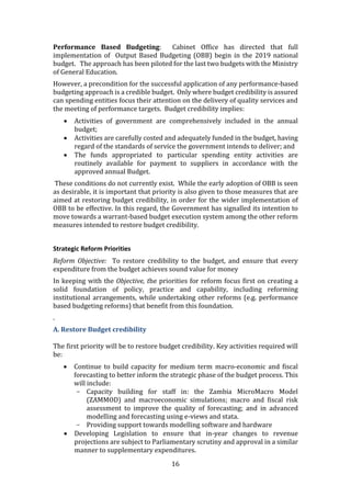 16
Performance Based Budgeting: Cabinet Office has directed that full
implementation of Output Based Budgeting (OBB) begin in the 2019 national
budget. The approach has been piloted for the last two budgets with the Ministry
of General Education.
However, a precondition for the successful application of any performance-based
budgeting approach is a credible budget. Only where budget credibility is assured
can spending entities focus their attention on the delivery of quality services and
the meeting of performance targets. Budget credibility implies:
 Activities of government are comprehensively included in the annual
budget;
 Activities are carefully costed and adequately funded in the budget, having
regard of the standards of service the government intends to deliver; and
 The funds appropriated to particular spending entity activities are
routinely available for payment to suppliers in accordance with the
approved annual Budget.
These conditions do not currently exist. While the early adoption of OBB is seen
as desirable, it is important that priority is also given to those measures that are
aimed at restoring budget credibility, in order for the wider implementation of
OBB to be effective. In this regard, the Government has signalled its intention to
move towards a warrant-based budget execution system among the other reform
measures intended to restore budget credibility.
Strategic Reform Priorities
Reform Objective: To restore credibility to the budget, and ensure that every
expenditure from the budget achieves sound value for money
In keeping with the Objective, the priorities for reform focus first on creating a
solid foundation of policy, practice and capability, including reforming
institutional arrangements, while undertaking other reforms (e.g. performance
based budgeting reforms) that benefit from this foundation.
.
A. Restore Budget credibility
The first priority will be to restore budget credibility. Key activities required will
be:
 Continue to build capacity for medium term macro-economic and fiscal
forecasting to better inform the strategic phase of the budget process. This
will include:
- Capacity building for staff in: the Zambia MicroMacro Model
(ZAMMOD) and macroeconomic simulations; macro and fiscal risk
assessment to improve the quality of forecasting; and in advanced
modelling and forecasting using e-views and stata.
- Providing support towards modelling software and hardware
 Developing Legislation to ensure that in-year changes to revenue
projections are subject to Parliamentary scrutiny and approval in a similar
manner to supplementary expenditures.
 