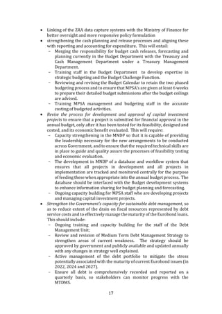 17
 Linking of the ZRA data capture systems with the Ministry of Finance for
better oversight and more responsive policy formulation
 strengthening the cash planning and release processes and aligning these
with reporting and accounting for expenditure. This will entail:
- Merging the responsibility for budget cash releases, forecasting and
planning currently in the Budget Department with the Treasury and
Cash Management Department under a Treasury Management
Department.
- Training staff in the Budget Department to develop expertise in
strategic budgeting and the Budget Challenge Function.
- Reviewing and revising the Budget Calendar to retain the two phased
budgeting process and to ensure that MPSA’s are given at least 6 weeks
to prepare their detailed budget submissions after the budget ceilings
are advised.
- Training MPSA management and budgeting staff in the accurate
costing of budgeted activities.
 Revise the process for development and approval of capital investment
projects to ensure that a project is submitted for financial approval in the
annual budget, only after it has been tested for its feasibility, designed and
costed, and its economic benefit evaluated. This will require:
- Capacity strengthening in the MNDP so that it is capable of providing
the leadership necessary for the new arrangements to be conducted
across Government, and to ensure that the required technical skills are
in place to guide and quality assure the processes of feasibility testing
and economic evaluation.
- The development in MNDP of a database and workflow system that
ensures that all projects in development and all projects in
implementation are tracked and monitored centrally for the purpose
of feeding these when appropriate into the annual budget process. The
database should be interfaced with the Budget development systems
to enhance information sharing for budget planning and forecasting.
- Ongoing capacity building for MPSA staff who are developing projects
and managing capital investment projects.
 Strengthen the Government’s capacity for sustainable debt management, so
as to reduce extent of the drain on fiscal resources represented by debt
service costs and to effectively manage the maturity of the Eurobond loans.
This should include:
- Ongoing training and capacity building for the staff of the Debt
Management Unit;
- Review and revision of Medium Term Debt Management Strategy to
strengthen areas of current weakness. The strategy should be
approved by government and publicly available and updated annually
with any changes in strategy well explained.
- Active management of the debt portfolio to mitigate the stress
potentially associated with the maturity of current Eurobond issues (in
2022, 2024 and 2027).
- Ensure all debt is comprehensively recorded and reported on a
quarterly basis, so stakeholders can monitor progress with the
MTDMS.
 