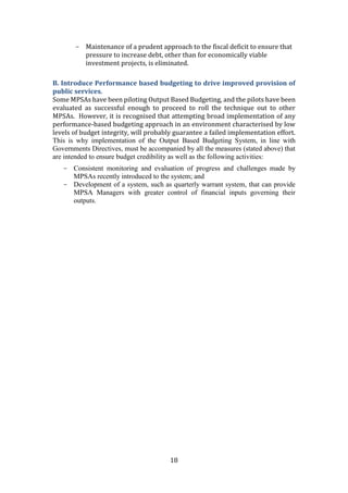 18
- Maintenance of a prudent approach to the fiscal deficit to ensure that
pressure to increase debt, other than for economically viable
investment projects, is eliminated.
B. Introduce Performance based budgeting to drive improved provision of
public services.
Some MPSAs have been piloting Output Based Budgeting, and the pilots have been
evaluated as successful enough to proceed to roll the technique out to other
MPSAs. However, it is recognised that attempting broad implementation of any
performance-based budgeting approach in an environment characterised by low
levels of budget integrity, will probably guarantee a failed implementation effort.
This is why implementation of the Output Based Budgeting System, in line with
Governments Directives, must be accompanied by all the measures (stated above) that
are intended to ensure budget credibility as well as the following activities:
- Consistent monitoring and evaluation of progress and challenges made by
MPSAs recently introduced to the system; and
- Development of a system, such as quarterly warrant system, that can provide
MPSA Managers with greater control of financial inputs governing their
outputs.
 