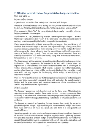 19
2. Effective internal control for predictable budget execution
In an idea world …..
In-year budget changes
Expenditures are undertaken strictly in accordance with Budget.
Where an expenditure need arises during the year, which was not foreseen in the
budget, the Ministry of Finance firstly asks, “is the expenditure unavoidable?”
If the answer to this is, “No”, the request is denied and may be reconsidered in the
budget process for the next year.
If the answer is, “Yes”, the Ministry will ask, “is the expenditure urgent … must it
therefore be undertaken this year?”. If the answer is, “No”, the request is denied
and may be reconsidered in the budget process for the next year.
If the request is considered both unavoidable and urgent, then the Ministry of
Finance will consider ways to finance the expenditure by: raising additional
revenue; reducing expenditure from funding approved in the budget for some
other purpose; by raising a loan to fund the expenditure; or identify some other
source of funding (e.g. grant). Once options have been identified, these are
carefully documented in a paper to Cabinet, along with MOF recommendations,
for decision as to how to proceed.
The Government will then prepare a supplementary Budget for submission to the
Parliament. The supporting documentation to this will explain: why the
expenditure is considered to have been unforeseen at the time of the Budget, as
well as unavoidable and urgent; what revenue increase, expenditure reduction,
and/or other financing vehicle will be implemented to fund the expenditure; and
what risks this may impose for the integrity of the budget, or the delivery of
services to citizens.
Once the Parliament is convinced that the expenditure is essential and consequent
risks are being adequately managed, they will authorise the supplementary
budget and the government will commence execution of the expenditure and
actions required to fund the expenditure.
Budget execution
The Treasury prepares a cash flow forecast for the fiscal year. This takes into
account estimated cash receipts from taxes, non-tax revenues, grants and loan
financing. It also takes into account the cash flow projections of Spending Entities.
This cash flow forecast is updated monthly on the basis of actual cash inflows and
outflows.
The budget is executed by Spending Entities, in accordance with the authority
given through the Budget. Significant in-year adjustments to budget allocations
take place only once or twice in a year, and are done in a transparent and
predictable way.
Spending agencies are able to plan and commit expenditure for at least six month
in advance in accordance with the budgeted appropriations. Spending agencies
will plan the execution of their budget to ensure that authorised expenditure is
spread throughout the year in accordance with a work plan and a cash plan, and
ensure that the authorised expenditure amounts are not exceeded.
 