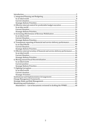 2
Introduction.......................................................................................................................................5
1. Integrated Planning and Budgeting .....................................................................................8
In an ideal world ….....................................................................................................................8
Current situation...................................................................................................................... 11
Strategic Reform Priorities................................................................................................... 16
2. Effective internal control for predictable budget execution ................................... 19
In an idea world ….. ................................................................................................................. 19
Current Situation...................................................................................................................... 21
Strategic Reform Priorities................................................................................................... 26
3. Increasing effectiveness of Revenue Mobilisation ...................................................... 34
In an ideal world ….................................................................................................................. 34
Current Situation...................................................................................................................... 35
Strategic Reform Priorities................................................................................................... 38
4. Transparent reporting of financial and service delivery performance............... 40
In an ideal World …. ................................................................................................................ 40
Current Situation...................................................................................................................... 41
Strategic Reform Priorities................................................................................................... 43
5. Effective external scrutiny of financial and service delivery performance....... 46
In an ideal world ….................................................................................................................. 46
Current Situation...................................................................................................................... 46
Strategic Reform Priorities................................................................................................... 49
6. Moving toward Fiscal Decentralization........................................................................... 52
In an ideal world ….................................................................................................................. 52
Current position ....................................................................................................................... 52
Strategic Reform Priorities................................................................................................... 55
7. Fighting Corruption................................................................................................................. 57
In an ideal world ….................................................................................................................. 57
Current situation...................................................................................................................... 57
Strategic Priorities................................................................................................................... 58
Institutional and Implementation Arrangements............................................................ 60
Change Management Framework........................................................................................... 61
Strategic Risks and Risk Management.................................................................................. 63
Monitoring and Evaluation ....................................................................................................... 65
Attachment 1 - List of documents reviewed in drafting the PFMRS.................... 68
 