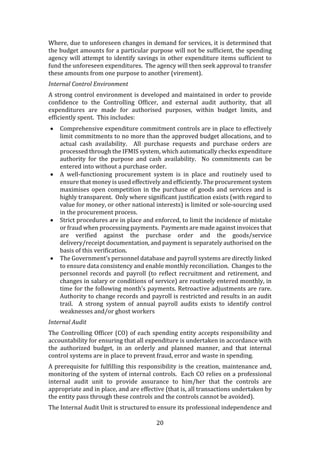 20
Where, due to unforeseen changes in demand for services, it is determined that
the budget amounts for a particular purpose will not be sufficient, the spending
agency will attempt to identify savings in other expenditure items sufficient to
fund the unforeseen expenditures. The agency will then seek approval to transfer
these amounts from one purpose to another (virement).
Internal Control Environment
A strong control environment is developed and maintained in order to provide
confidence to the Controlling Officer, and external audit authority, that all
expenditures are made for authorised purposes, within budget limits, and
efficiently spent. This includes:
 Comprehensive expenditure commitment controls are in place to effectively
limit commitments to no more than the approved budget allocations, and to
actual cash availability. All purchase requests and purchase orders are
processed through the IFMIS system, which automatically checks expenditure
authority for the purpose and cash availability. No commitments can be
entered into without a purchase order.
 A well-functioning procurement system is in place and routinely used to
ensure that money is used effectively and efficiently. The procurement system
maximises open competition in the purchase of goods and services and is
highly transparent. Only where significant justification exists (with regard to
value for money, or other national interests) is limited or sole-sourcing used
in the procurement process.
 Strict procedures are in place and enforced, to limit the incidence of mistake
or fraud when processing payments. Payments are made against invoices that
are verified against the purchase order and the goods/service
delivery/receipt documentation, and payment is separately authorised on the
basis of this verification.
 The Government’s personnel database and payroll systems are directly linked
to ensure data consistency and enable monthly reconciliation. Changes to the
personnel records and payroll (to reflect recruitment and retirement, and
changes in salary or conditions of service) are routinely entered monthly, in
time for the following month’s payments. Retroactive adjustments are rare.
Authority to change records and payroll is restricted and results in an audit
trail. A strong system of annual payroll audits exists to identify control
weaknesses and/or ghost workers
Internal Audit
The Controlling Officer (CO) of each spending entity accepts responsibility and
accountability for ensuring that all expenditure is undertaken in accordance with
the authorized budget, in an orderly and planned manner, and that internal
control systems are in place to prevent fraud, error and waste in spending.
A prerequisite for fulfilling this responsibility is the creation, maintenance and,
monitoring of the system of internal controls. Each CO relies on a professional
internal audit unit to provide assurance to him/her that the controls are
appropriate and in place, and are effective (that is, all transactions undertaken by
the entity pass through these controls and the controls cannot be avoided).
The Internal Audit Unit is structured to ensure its professional independence and
 