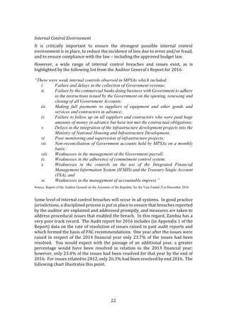 22
Internal Control Environment
It is critically important to ensure the strongest possible internal control
environment is in place, to reduce the incidence of loss due to error and/or fraud,
and to ensure compliance with the law – including the approved budget law.
However, a wide range of internal control breaches and issues exist, as is
highlighted by the following list from the Auditor General’s Report for 2016:
“There were weak internal controls observed in MPSAs which included:
i. Failure and delays in the collection of Government revenue;
ii. Failure by the commercial banks doing business with Government to adhere
to the instructions issued by the Government on the opening, renewing and
closing of all Government Accounts;
iii. Making full payments to suppliers of equipment and other goods and
services and contractors in advance;
iv. Failure to follow up on all suppliers and contractors who were paid huge
amounts of money in advance but have not met the contractual obligations;
v. Delays in the integration of the infrastructure development projects into the
Ministry of National Housing and Infrastructure Development;
vi. Poor monitoring and supervision of infrastructure projects;
vii. Non-reconciliation of Government accounts held by MPSAs on a monthly
basis;
viii. Weaknesses in the management of the Government payroll;
ix. Weaknesses in the adherence of commitment control system;
x. Weaknesses in the controls on the use of the Integrated Financial
Management Information System (IFMIS) and the Treasury Single Account
(TSA), and
xi. Weaknesses in the management of accountable imprest.”
Source: Report of the Auditor General on the Accounts of the Republic for the Year Ended 31st December 2016
Some level of internal control breaches will occur in all systems. In good practice
jurisdictions, a disciplined process is put in place to ensure that breaches reported
by the auditor are explained and addressed promptly, and measures are taken to
address procedural issues that enabled the breach. In this regard, Zambia has a
very poor track record. The Audit report for 2016 includes (in Appendix 1 of the
Report) data on the rate of resolution of issues raised in past audit reports and
which formed the basis of PAC recommendations. One year after the issues were
raised in respect of the 2014 financial year only 23.7% of the issues had been
resolved. You would expect with the passage of an additional year, a greater
percentage would have been resolved in relation to the 2013 financial year;
however, only 23.4% of the issues had been resolved for that year by the end of
2016. For issues related to 2012, only 26.3% had been resolved by end 2016. The
following chart illustrates this point.
 