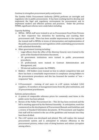 24
Continue to strengthen procurement policy and practice
The Zambia Public Procurement Authority (ZPPA) performs an oversight and
regulatory role in public procurement. It has been working hard to develop and
implement the legal and regulatory environment for procurement and to
implement modern and efficient systems and practices. Under the previous
PFMRS, significant reforms were undertaken including:
Capacity Building
 MPSAs - MPSA staff were trained to act as Procurement Focal Point Persons
in their respective line ministries for mentoring and coaching their
procurement staff. There has been notable improvement in the capacity of
the trained staff in MPSAs in terms of interpretation and implementation of
the public procurement law and regulations while undertaking procurements
with unlimited thresholds.
 Other government training including:
- Legal officers from the office of the Attorney General, were trained in the
parts of the Standard Solicitation Document;
- 18 government institutions were trained in public procurement
procedures,
- 25 professionals were trained in Contract Administration and
Management; and
- 58 internal auditors (under the PFMRP).
 Bidders - 450 bidders were trained on how to submit competitive bids and
there has been a remarkable improvement in compliance among bidders to
the procurement procedures and this has lessened the number of “non –
responsive” bids.
 E-Procurement - training of end users in e-GP system included 3,262
suppliers, 35 members of management teams from the pilot institutions, and
35 procurement practitioners.
Systems and procedures
 A system of comparable reference prices for commonly used items in the
public sector has been piloted.
 Review of the Public Procurement Act – This Act has been reviewed and the
bill is awaiting approval by the National Assembly. In anticipation, work has
commenced on the development of Procurement Manuals and Guidelines and
a review of Standard Solicitation documents. 30 Procurement and Supplies
Unit staff will be trained in the use of the guidelines and manuals once they
have been drafted.
 The e-GP system was developed and piloted. This will replace the manual
procurement system and is anticipated to enhance efficiency in the
procurement process, reduce costs of doing business and reduce corruption
among others.
 