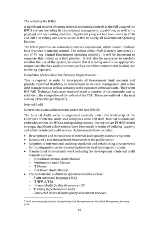25
The rollout of the IFMIS
A significant enabler of strong internal accounting controls is the full usage of the
IFMIS system, including its commitment management capabilities, as well as its
payment and accounting modules. Significant progress has been made in 2016
and 2017 in rolling out access to the IFMIS to nearly all Government Spending
Entities.
The IFMIS provides an automated control environment, which should reinforce
best practices in internal control. The rollout of the IFMIS is nearly complete (51
out of 56 key Central Government spending entities). It will be important to
complete this rollout as a first priority. It will also be necessary to carefully
monitor the use of the system, to ensure that it is being used in an appropriate
manner and that key work processes, such as use of the commitments module, are
not being bypassed.
Completion of the rollout the Treasury Single Account:
This is required in order to incorporate all Government bank accounts and
provide improved flexibility to Government in its cash management and active
debt management as well as certainty to the operators of the accounts. The recent
IMF FAD Technical Assistance mission6 made a number of recommendations in
relation to the completion of the rollout of the TSA. These are outlined in the next
section (“Priorities for Reform”).
Internal Audit
Current status and achievements under the last PFMRS:
The Internal Audit sector is organised centrally under the leadership of the
Controller of Internal Audit, and comprises some 270 staff. Internal Auditors are
embedded within the MPSAs and spending entities. During the last PFMRS reform
strategy, significant achievements have been made in terms of building capacity
and effective internal audit service. Achievements have included:
 Development and introduction of internal audit quality assurance systems.
 Introduced a risk management framework in the public sector.
 Adoption of international auditing standards and establishing arrangements
for training public sector internal auditors in local training institutions.
 Standardised internal audit work including the development of internal audit
manuals such as:-
- Procedural Internal Audit Manual
- Performance Audit Manual
- IT Manual
- Risk Based Audit Manual
 Trained internal auditors in specialised audits such as:
- Audit command language (ACL)
- IT/IFMIS/TSA
- Internal Audit Quality Assurance – 25
- Training in performance Audit
- Conducted internal audit quality assessment reviews.
6 Draft mission report: Zambia, Strengthening Cash Management and Fiscal Risk Management, February
2018
 