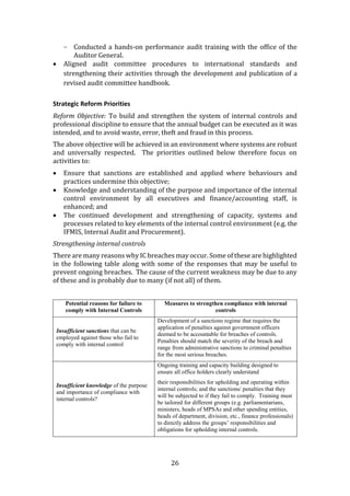 26
- Conducted a hands-on performance audit training with the office of the
Auditor General.
 Aligned audit committee procedures to international standards and
strengthening their activities through the development and publication of a
revised audit committee handbook.
Strategic Reform Priorities
Reform Objective: To build and strengthen the system of internal controls and
professional discipline to ensure that the annual budget can be executed as it was
intended, and to avoid waste, error, theft and fraud in this process.
The above objective will be achieved in an environment where systems are robust
and universally respected. The priorities outlined below therefore focus on
activities to:
 Ensure that sanctions are established and applied where behaviours and
practices undermine this objective;
 Knowledge and understanding of the purpose and importance of the internal
control environment by all executives and finance/accounting staff, is
enhanced; and
 The continued development and strengthening of capacity, systems and
processes related to key elements of the internal control environment (e.g. the
IFMIS, Internal Audit and Procurement).
Strengthening internal controls
There are many reasons why IC breaches may occur. Some of these are highlighted
in the following table along with some of the responses that may be useful to
prevent ongoing breaches. The cause of the current weakness may be due to any
of these and is probably due to many (if not all) of them.
Potential reasons for failure to
comply with Internal Controls
Measures to strengthen compliance with internal
controls
Insufficient sanctions that can be
employed against those who fail to
comply with internal control
Development of a sanctions regime that requires the
application of penalties against government officers
deemed to be accountable for breaches of controls.
Penalties should match the severity of the breach and
range from administrative sanctions to criminal penalties
for the most serious breaches.
Insufficient knowledge of the purpose
and importance of compliance with
internal controls?
Ongoing training and capacity building designed to
ensure all office holders clearly understand
their responsibilities for upholding and operating within
internal controls; and the sanctions/ penalties that they
will be subjected to if they fail to comply. Training must
be tailored for different groups (e.g. parliamentarians,
ministers, heads of MPSAs and other spending entities,
heads of department, division, etc., finance professionals)
to directly address the groups’ responsibilities and
obligations for upholding internal controls.
 