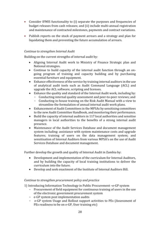 28
 Consider IFMIS functionality to (i) separate the purposes and frequencies of
budget releases from cash releases; and (ii) include multi-annual registration
and maintenance of contracted milestones, payments and contract variations.
 Publish reports on the stock of payment arrears and a strategy and plan for
liquidating them and preventing the future accumulation of arrears.
Continue to strengthen Internal Audit
Building on the current strengths of internal audit by:
 Aligning Internal Audit work to Ministry of Finance Strategic plan and
National strategies.
 Continue to build capacity of the internal audit function through an on-
going program of training and capacity building and by purchasing
essential furniture and equipment.
 Enhance effectiveness of the service by training internal auditors in the use
of analytical audit tools such as Audit Command Language (ACL) and
upgrade the ACL software, scripting and licenses.
 Enhance the quality and standard of the Internal Audit work, including by:
- Conducting internal quality assessment and peer-to-peer reviews; and
- Conducting in-house training on the Risk Audit Manual with a view to
streamline the formulation of annual internal audit work plans.
 Enhancement of Audit Committees in the MPSAs by sensitising committees
to the new Audit Committee Handbook, and monitoring their performance.
 Build the capacity of internal auditors in 117 local authorities and sensitise
managers in local authorities to the benefits of a strong internal audit
presence.
 Maintenance of the Audit Services Database and document management
system including: assistance with system maintenance costs and upgrade
features; training of users on the data management system; and
sensitisation of Internal Auditors from various MPSA’s on the use of Audit
Services Database and document management.
Further develop the growth and quality of Internal Audit in Zambia by:
 Development and implementation of the curriculum for Internal Auditors,
and by building the capacity of local training institutions to deliver the
curriculum into the future.
 Develop and seek enactment of the Institute of Internal Auditors Bill.
Continue to strengthen procurement policy and practice
1) Introducing Information Technology in Public Procurement –e-GP system
- Procurement of field equipment for continuous training of users in the use
of the electronic government procurement system
- e-GP system post implementation audits
- e-GP system Usage and Rollout support activities to PEs (Assessment of
PEs readiness to be on e-GP, User training etc)
 