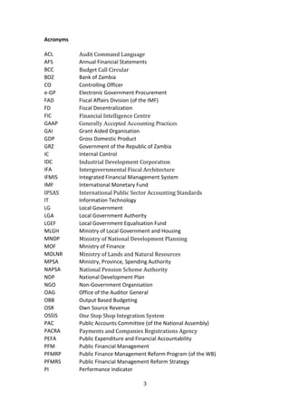 3
Acronyms
ACL Audit Command Language
AFS Annual Financial Statements
BCC Budget Call Circular
BOZ Bank of Zambia
CO Controlling Officer
e-GP Electronic Government Procurement
FAD Fiscal Affairs Division (of the IMF)
FD Fiscal Decentralization
FIC Financial Intelligence Centre
GAAP Generally Accepted Accounting Practices
GAI Grant Aided Organisation
GDP Gross Domestic Product
GRZ Government of the Republic of Zambia
IC Internal Control
IDC Industrial Development Corporation
IFA Intergovernmental Fiscal Architecture
IFMIS Integrated Financial Management System
IMF International Monetary Fund
IPSAS International Public Sector Accounting Standards
IT Information Technology
LG Local Government
LGA Local Government Authority
LGEF Local Government Equalisation Fund
MLGH Ministry of Local Government and Housing
MNDP Ministry of National Development Planning
MOF Ministry of Finance
MOLNR Ministry of Lands and Natural Resources
MPSA Ministry, Province, Spending Authority
NAPSA National Pension Scheme Authority
NDP National Development Plan
NGO Non-Government Organisation
OAG Office of the Auditor General
OBB Output Based Budgeting
OSR Own Source Revenue
OSSIS One Stop Shop Integration System
PAC Public Accounts Committee (of the National Assembly)
PACRA Payments and Companies Registrations Agency
PEFA Public Expenditure and Financial Accountability
PFM Public Financial Management
PFMRP Public Finance Management Reform Program (of the WB)
PFMRS Public Financial Management Reform Strategy
PI Performance Indicator
 
