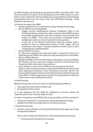 30
An IFMIS Strategy and Roadmap was prepared for GRZ in December 2016. This
document looks at all aspects of the development of the IFMIS system to ensure
that it’s value is optimised. The key findings and recommendations of the Strategy
and Roadmap will be put into action under this PFM Reform Strategy. These
findings in summary are:
1) Physical coverage of the IFMIS
• Develop and Implement a comprehensive Change Management Strategy
• Roll out IFMIS to outstanding MPSAs
- Engage security establishments (military, Statehouse, Office of the
President) with case studies from other countries where IFMIS has been
successfully implemented to ease their scepticism and encourage their
embrace of IFMIS. Train their own personnel to undertake system
configuration if there is a fear of breach of security protocol.
- In the case of the Electoral Commission, which has already made a
decision to have an independent instance of SAP, engage with the
Commission and design a mutually beneficial interface prior to their
completing their implementation.
• Roll out IFMIS to Provinces
To reduce the reporting time and ensure data is captured at source, it is
important for the IFMIS to be rolled out to the provincial levels of the MSAs.
• Roll out IFMIS to Districts
Rolling out IFMIS to this level will enhance transparency and accountability.
The districts with low transaction volumes should be serviced from local
Transaction Hubs where this is more efficient.
• Assess whether or not to roll out IFMIS to Local Government Structures
Only once the central government is connected to IFMIS should a decision be
made regarding connecting of Local Government structures like the City
Councils, Municipalities, Town Councils, Rural Councils and District Councils
to the IFMIS. It will be important to consider the independence of this level
of government when making this decision.
2) Fund Coverage
Significant funds that are not currently recorded through the IFMIS are:
• Internally Generated Funds in MPSAs; and
• Development Partner funds.
It is also important that the IFMIS be configured to actively support the
implementation of the Treasury Single Account.
In order to bring these onto IFMIS (to the extent possible) it will be necessary to:
• Develop and Implement a comprehensive Change Management Strategy
• Realignment of the accounting manual to the system processes
3. System Functionality
• Enhance system utilisation of existing functionality through aggressive change
management initiatives.
This is a key initiative and should focus on the following functional areas:
- Purchasing and Commitment Accounting;
 