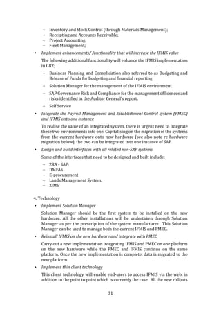 31
- Inventory and Stock Control (through Materials Management);
- Receipting and Accounts Receivable;
- Project Accounting;
- Fleet Management;
• Implement enhancements/ functionality that will increase the IFMIS value
The following additional functionality will enhance the IFMIS implementation
in GRZ;
- Business Planning and Consolidation also referred to as Budgeting and
Release of Funds for budgeting and financial reporting
- Solution Manager for the management of the IFMIS environment
- SAP Governance Risk and Compliance for the management of licences and
risks identified in the Auditor General’s report.
- Self Service
• Integrate the Payroll Management and Establishment Control system (PMEC)
and IFMIS onto one instance
To realise the value of an integrated system, there is urgent need to integrate
these two environments into one. Capitalising on the migration of the systems
from the current hardware onto new hardware (see also note re hardware
migration below), the two can be integrated into one instance of SAP.
• Design and build interfaces with all related non-SAP systems
Some of the interfaces that need to be designed and built include:
- ZRA - SAP;
- DMFAS
- E-procurement
- Lands Management System.
- ZIMS
4. Technology
• Implement Solution Manager
Solution Manager should be the first system to be installed on the new
hardware. All the other installations will be undertaken through Solution
Manager as per the prescription of the system manufacturer. This Solution
Manager can be used to manage both the current IFMIS and PMEC.
• Reinstall IFMIS on the new hardware and integrate with PMEC
Carry out a new implementation integrating IFMIS and PMEC on one platform
on the new hardware while the PMEC and IFMIS continue on the same
platform. Once the new implementation is complete, data is migrated to the
new platform.
• Implement thin client technology
This client technology will enable end-users to access IFMIS via the web, in
addition to the point to point which is currently the case. All the new rollouts
 