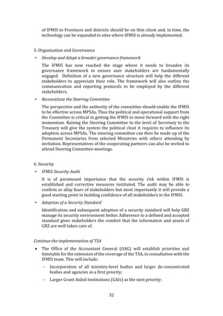 32
of IFMIS to Provinces and districts should be on thin client and, in time, the
technology can be expanded to sites where IFMIS is already implemented.
5. Organisation and Governance
• Develop and Adopt a broader governance framework
The IFMIS has now reached the stage where it needs to broaden its
governance framework to ensure user stakeholders are fundamentally
engaged. Definition of a new governance structure will help the different
stakeholders to appreciate their role. The framework will also outline the
communication and reporting protocols to be employed by the different
stakeholders.
• Reconstitute the Steering Committee
The perspective and the authority of the committee should enable the IFMIS
to be effective across MPSAs. Thus the political and operational support from
the Committee is critical in getting the IFMIS to move forward with the right
momentum. Raising the Steering Committee to the level of Secretary to the
Treasury will give the system the political clout it requires to influence its
adoption across MPSAs. The steering committee can then be made up of the
Permanent Secretaries from selected Ministries with others attending by
invitation. Representatives of the cooperating partners can also be invited to
attend Steering Committee meetings.
6. Security
• IFMIS Security Audit
It is of paramount importance that the security risk within IFMIS is
established and corrective measures instituted. The audit may be able to
confirm or allay fears of stakeholders but most importantly it will provide a
good starting point in building confidence of all stakeholders in the IFMIS.
• Adoption of a Security Standard
Identification and subsequent adoption of a security standard will help GRZ
manage its security environment better. Adherence to a defined and accepted
standard gives stakeholders the comfort that the information and assets of
GRZ are well taken care of.
Continue the implementation of TSA
 The Office of the Accountant General (OAG) will establish priorities and
timetable for the extension of the coverage of the TSA, in consultation with the
IFMIS team. This will include:
- Incorporation of all ministry-level bodies and larger de-concentrated
bodies and agencies as a first priority;
- Larger Grant Aided Institutions (GAIs) as the next priority;
 
