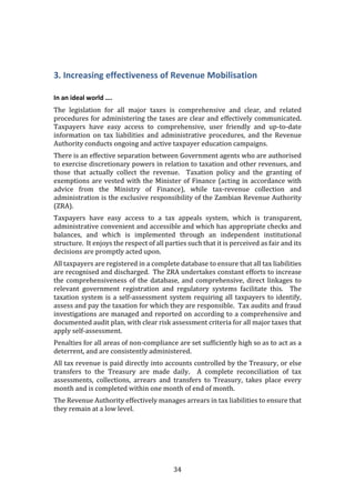 34
3. Increasing effectiveness of Revenue Mobilisation
In an ideal world ….
The legislation for all major taxes is comprehensive and clear, and related
procedures for administering the taxes are clear and effectively communicated.
Taxpayers have easy access to comprehensive, user friendly and up-to-date
information on tax liabilities and administrative procedures, and the Revenue
Authority conducts ongoing and active taxpayer education campaigns.
There is an effective separation between Government agents who are authorised
to exercise discretionary powers in relation to taxation and other revenues, and
those that actually collect the revenue. Taxation policy and the granting of
exemptions are vested with the Minister of Finance (acting in accordance with
advice from the Ministry of Finance), while tax-revenue collection and
administration is the exclusive responsibility of the Zambian Revenue Authority
(ZRA).
Taxpayers have easy access to a tax appeals system, which is transparent,
administrative convenient and accessible and which has appropriate checks and
balances, and which is implemented through an independent institutional
structure. It enjoys the respect of all parties such that it is perceived as fair and its
decisions are promptly acted upon.
All taxpayers are registered in a complete database to ensure that all tax liabilities
are recognised and discharged. The ZRA undertakes constant efforts to increase
the comprehensiveness of the database, and comprehensive, direct linkages to
relevant government registration and regulatory systems facilitate this. The
taxation system is a self-assessment system requiring all taxpayers to identify,
assess and pay the taxation for which they are responsible. Tax audits and fraud
investigations are managed and reported on according to a comprehensive and
documented audit plan, with clear risk assessment criteria for all major taxes that
apply self-assessment.
Penalties for all areas of non-compliance are set sufficiently high so as to act as a
deterrent, and are consistently administered.
All tax revenue is paid directly into accounts controlled by the Treasury, or else
transfers to the Treasury are made daily. A complete reconciliation of tax
assessments, collections, arrears and transfers to Treasury, takes place every
month and is completed within one month of end of month.
The Revenue Authority effectively manages arrears in tax liabilities to ensure that
they remain at a low level.
 