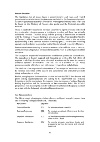 35
Current Situation
The legislation for all major taxes is comprehensive and clear, and related
procedures for administering the taxes are published in the Government gazette.
All can be purchased from the Government Printing Department, while some can
be found on the Ministry of Finance data portal and the National Assembly
website.
There is an effective separation between Government agents who are authorised
to exercise discretionary powers in relation to taxation and those that actually
collect the revenue. Taxation policy and the granting of exemptions are vested
with the Minister of Finance (acting in accordance with advice from the Ministry
of Finance), while tax-revenue collection and administration is the exclusive
responsibility of the Zambian Revenue Authority (ZRA). For non-tax collecting
agencies the legislation is controlled by the Minister of each respective Ministry.
Government is endeavouring to enhance revenue collected from non-tax sources,
as this revenue category has been constant over the years in spite of growth of the
economy.
The tax system appears to be comparable to other tax systems on the continent.
The reduction in budget support and financing, as well as the full effects of
regional trade liberalisation have refocused attention on the need to enhance
domestic revenue mobilisation. This has led to a number of tax policy
pronouncements, which have met with mixed reviews from stakeholders.
The need for a thorough consultative review of the tax system has arisen in order
to enhance ownership of the system and compliance and ultimately promote
stable and consistent policy.
Further, emerging areas in international taxation such as the OECD Base Erosion and
profit shifting recommendations are starting to be incorporated into domestic
legislation with the most notable development being the release of updated Transfer
Pricing Regulations and the introduction of Documentation Rules. The PFMRP
program has been assisting the Ministry of Finance to enhance staff capacity and keep
up-to-date with the fast paced international tax environment.
Tax Administration
The ZRA strategic plan adopts a balanced scorecard based around 4 perspectives
and identifying an objective for each. These are:
Perspective Objective
Financial Results SO1 To optimise revenue collection.
Business Processes SO2 To improve operational efficiency and develop
infrastructure.
Employee Satisfaction SO3 To enhance the professionalism and productivity
of the Human Capital.
Customer Satisfaction SO4 To provide accurate, courteous, timely and
professional services to internal and external
customers
 