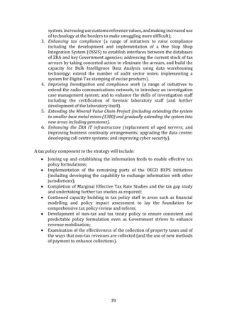 39
system, increasing use customs reference values, and making increased use
of technology at the borders to make smuggling more difficult);
3. Enhancing tax compliance (a range of initiatives to raise compliance
including the development and implementation of a One Stop Shop
Integration System (OSSIS) to establish interfaces between the databases
of ZRA and key Government agencies; addressing the current stock of tax
arrears by taking concerted action to eliminate the arrears, and build the
capacity for Bulk Intelligence Data Analysis using data warehousing
technology; extend the number of audit sector notes; implementing a
system for Digital Tax stamping of excise products).
4. Improving Investigation and compliance work (a range of initiatives to
extend the radio communications network; to introduce an investigation
case management system; and to enhance the skills of investigation staff
including the certification of forensic laboratory staff (and further
development of the laboratory itself).
5. Extending the Mineral Value Chain Project (including extending the system
to smaller base metal mines (1300) and gradually extending the system into
new areas including gemstones).
6. Enhancing the ZRA IT infrastructure (replacement of aged servers; and
improving business continuity arrangements; upgrading the data centre;
developing call centre systems; and improving cyber security).
A tax policy component to the strategy will include:
 Joining up and establishing the information feeds to enable effective tax
policy formulations;
 Implementation of the remaining parts of the OECD BEPS initiatives
(including developing the capability to exchange information with other
jurisdictions);
 Completion of Marginal Effective Tax Rate Studies and the tax gap study
and undertaking further tax studies as required;
 Continued capacity building in tax policy staff in areas such as financial
modelling and policy impact assessment to lay the foundation for
comprehensive tax policy review and reform;
 Development of non-tax and tax treaty policy to ensure consistent and
predictable policy formulation even as Government strives to enhance
revenue mobilisation;
 Examination of the effectiveness of the collection of property taxes and of
the ways that non-tax revenues are collected (and the use of new methods
of payment to enhance collections).
 