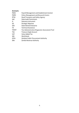 4
Acronyms
PMEC Payroll Management and Establishment Control
PMRC Policy Management and Research Centre
RTSA Road Transport and Safety Agency
SAC State Audit Commission
SI Statutory Instrument
SO Strategic Objective
SOE State Owned Enterprise
TA Technical Assistance
TADAT Tax Administration Diagnostic Assessment Tool
TSA Treasury Single Account
VAT Value Added Tax
WB World bank
ZPPA Zambian Public Procurement Authority
ZRA Zambia Revenue Authority
 