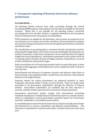 40
4. Transparent reporting of financial and service delivery
performance
In an ideal World ….
All Spending Entities transact their daily accounting through the central
accounting (IFMIS) system, ensuring that real-time data is available for all central
accounts. Where this is not possible for all spending entities, reconciled
accounting data from all other entities is regularly submitted to the Accountant
General’s Department for the purpose of consolidation.
IPSAS standards are applied for all statements, and accounts are prepared on an
accrual basis so as to report not just the cash flows of Government but recognise
the economic timing and substance of events through the profit and loss statement
and balance sheet.
The classification of accounting data is consistent with the classification used for
preparing the budget (that is: the Chart of accounts and Budget Classifications are
entirely consistent), so that direct comparison can be made between the original
budget and actual expenditures. Information maintained on the system and in all
accounting reports includes all items of budget estimates. Expenditure is covered
at both commitment and payment stages
Bank reconciliation for all central government bank accounts take place at least
monthly at both aggregate and detailed levels, and is completed within 4 weeks of
end of period.
Reconciliation and clearance of suspense accounts and advances takes place at
least quarterly, and completed within a month from end of period. Only minimal
balances are brought forward.
Financial reports for central government are prepared quarterly or more
frequently, and issued within 4 weeks of end of period. These are made easily
accessible to all government stakeholders, through the Ministry of Finance
website. Government stakeholders are confident that the data reported is
accurate, and that it fairly represents the Government’s financial position.
Autonomous government entities comply with international accounting
standards and prepare: monthly financial statements/reports in a timely manner,
which are submitted to central government, quarterly reports for Government
and other stakeholders, and audited annual reports.
A consolidated government financial statement is prepared annually and includes
full information on revenue, expenditure and financial assets/liabilities. The
statement is submitted for external audit within 3 months of the end of the fiscal
year.
 