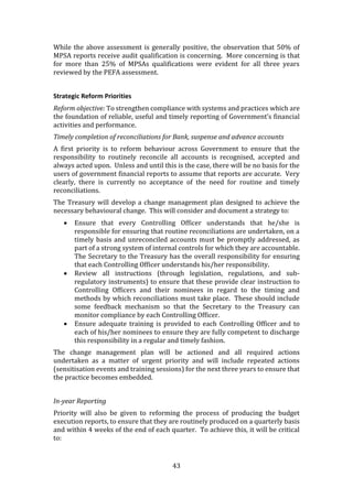 43
While the above assessment is generally positive, the observation that 50% of
MPSA reports receive audit qualification is concerning. More concerning is that
for more than 25% of MPSAs qualifications were evident for all three years
reviewed by the PEFA assessment.
Strategic Reform Priorities
Reform objective: To strengthen compliance with systems and practices which are
the foundation of reliable, useful and timely reporting of Government’s financial
activities and performance.
Timely completion of reconciliations for Bank, suspense and advance accounts
A first priority is to reform behaviour across Government to ensure that the
responsibility to routinely reconcile all accounts is recognised, accepted and
always acted upon. Unless and until this is the case, there will be no basis for the
users of government financial reports to assume that reports are accurate. Very
clearly, there is currently no acceptance of the need for routine and timely
reconciliations.
The Treasury will develop a change management plan designed to achieve the
necessary behavioural change. This will consider and document a strategy to:
 Ensure that every Controlling Officer understands that he/she is
responsible for ensuring that routine reconciliations are undertaken, on a
timely basis and unreconciled accounts must be promptly addressed, as
part of a strong system of internal controls for which they are accountable.
The Secretary to the Treasury has the overall responsibility for ensuring
that each Controlling Officer understands his/her responsibility.
 Review all instructions (through legislation, regulations, and sub-
regulatory instruments) to ensure that these provide clear instruction to
Controlling Officers and their nominees in regard to the timing and
methods by which reconciliations must take place. These should include
some feedback mechanism so that the Secretary to the Treasury can
monitor compliance by each Controlling Officer.
 Ensure adequate training is provided to each Controlling Officer and to
each of his/her nominees to ensure they are fully competent to discharge
this responsibility in a regular and timely fashion.
The change management plan will be actioned and all required actions
undertaken as a matter of urgent priority and will include repeated actions
(sensitisation events and training sessions) for the next three years to ensure that
the practice becomes embedded.
In-year Reporting
Priority will also be given to reforming the process of producing the budget
execution reports, to ensure that they are routinely produced on a quarterly basis
and within 4 weeks of the end of each quarter. To achieve this, it will be critical
to:
 