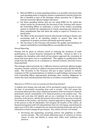 44
 Roll out IFMIS to as many spending entities as is possible, and ensure that
each spending entity is using the system’s commitment controls (action for
this is detailed as part of the Strategic reform priorities for 2. Effective
internal control for effective budget execution).
 For those spending entities that are not using IFMIS (or for which the
rollout cannot be accelerated), the Secretary to the Treasury will require
the Controlling Officer to undertake a review of the entity’s accounting
system to identify the impediments to timely reporting and solutions to
these impediments that will allow the entity to report to Treasury on a
timely basis.
 The Office of the Accountant General will provide training to finance and
accounting staff in all spending entities to ensure they have the
competence to prepare accurate and timely quarterly reports.
 The Secretary to the Treasury will monitor the quality and timeliness of
reports and hold the Controlling Officers accountable for these.
Annual Reporting
Priority will be given to reforms aimed at reducing the incidence of audit
qualifications to annual financial statements by MPSAs. Critical to this is to
strengthen the discipline with which all key players approach the resolution of
issues that have given rise to a qualification. This applies to qualifications that
result from the absence of, or a weakness in, internal controls, and from errors,
fraud and theft.
The strategic reform priorities for 2. Effective internal control for effective budget
execution, include a priority to address internal control breaches qualified by the
audit. The Secretary to the Treasury will put in place systems to monitor
responses to PAC recommendations in relation to audit findings and ensure that
each Controlling Officer appropriately discharges their statuary obligations to
resolve the issue and demonstrate that this is so within a reasonable timeline.
Migration to IPSAS Accrual Accounting and Reporting Standard
A medium term strategy and work plan will be developed to guide a process to move
the basis of government accounting from cash to accrual. This will ensure that
accounting reports provide a more complete presentation of the Government’s financial
performance and the sustainability of its financial position in the medium term. The
strategy and work plan will identify and set out a timeframe for the sets that are
necessary in this process, identify the technical advice that will be necessary to help the
Government on this journey, and develop a targeted approach to change management
in this process so that all stakeholders will recognise the benefits of this reform, all
financial management staff will understand how their role will change, and all financial
report users will be able to interpret the new financial reporting framework and use the
information to better manage the government. Key reform activities will include:
 Reviewing and augmenting accounting policies and guidelines to reflect
accrual concepts. This will include addressing issues of valuation of various
classes of asset and liability to ensure they reflect local conditions and
practices.
 
