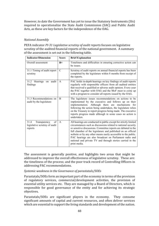 48
However, to date the Government has yet to issue the Statutory Instruments (SIs)
required to operationalize the State Audit Commission (SAC) and Public Audit
Acts, as these are key factors for the independence of the OAG.
National Assembly
PEFA indicator PI-31 Legislative scrutiny of audit reports focuses on legislative
scrutiny of the audited financial reports of the national government. A summary
of the assessment is set out in the following table.
Indicator/Dimension Score Brief Explanation
Overall assessment B+ Timeliness and difficulties in ensuring corrective action can
be issues.
31.1 Timing of audit report
scrutiny
C Scrutiny of audit reports on annual financial reports has been
completed by the legislature within 8 months from receipt of
the reports.
31.2 Hearings on audit
findings
A PAC holds in-depth hearings on key findings of audit reports
regularly with responsible officers from all audited entities
that received a qualified or adverse audit opinion. Every year
the PAC together with OAG and the MoF meet to come up
with a program to consider all reports issued by the OAG.
31.3 Recommendations on
audit by the legislature
B The legislature issues recommendations on actions to be
implemented by the executive and follows up on their
implementation. Although there are mechanisms for
following the action being undertaken, the legislature relies
on the Treasury to report progress being made. The executive
reports progress made although in some cases no action is
undertaken.
31.4 Transparency of
legislative scrutiny of audit
reports
A All hearings are conducted in public except for strictly limited
circumstances such as discussions related to national security
or sensitive discussions. Committee reports are debated in the
full chamber of the legislature and published on an official
website or by any other means easily accessible to the public.
PAC hearings are also broadcast on Parliament radio and
national and private TV and through stories carried in the
print media.
The assessment is generally positive, and highlights two areas that might be
addressed to improve the overall effectiveness of legislative scrutiny. These are:
the timeliness of the process; and the poor track record of Controlling Officers in
addressing PAC recommendations.
Systemic weakness in the Governance of parastatals/SOEs
Parastatals/SOEs form an important part of the economy in terms of the provision
of regulatory services, commercial/development activities, the provision of
essential utility services etc. They are managed by a Board of Directors, which is
responsible for good governance of the entity and for achieving its strategic
objectives.
Parastatals/SOEs are significant players in the economy. They consume
significant amounts of capital and current resources, and often deliver services
which are essential to support the living standards and development of the nation.
 
