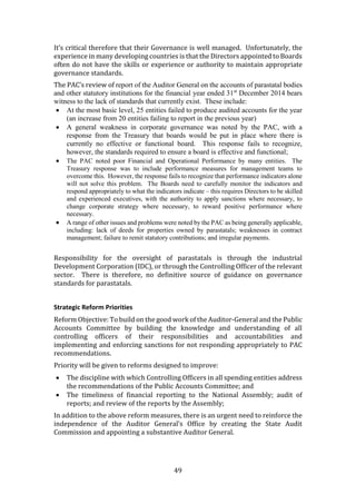 49
It’s critical therefore that their Governance is well managed. Unfortunately, the
experience in many developing countries is that the Directors appointed to Boards
often do not have the skills or experience or authority to maintain appropriate
governance standards.
The PAC’s review of report of the Auditor General on the accounts of parastatal bodies
and other statutory institutions for the financial year ended 31st
December 2014 bears
witness to the lack of standards that currently exist. These include:
 At the most basic level, 25 entities failed to produce audited accounts for the year
(an increase from 20 entities failing to report in the previous year)
 A general weakness in corporate governance was noted by the PAC, with a
response from the Treasury that boards would be put in place where there is
currently no effective or functional board. This response fails to recognize,
however, the standards required to ensure a board is effective and functional;
 The PAC noted poor Financial and Operational Performance by many entities. The
Treasury response was to include performance measures for management teams to
overcome this. However, the response fails to recognize that performance indicators alone
will not solve this problem. The Boards need to carefully monitor the indicators and
respond appropriately to what the indicators indicate – this requires Directors to be skilled
and experienced executives, with the authority to apply sanctions where necessary, to
change corporate strategy where necessary, to reward positive performance where
necessary.
 A range of other issues and problems were noted by the PAC as being generally applicable,
including: lack of deeds for properties owned by parastatals; weaknesses in contract
management; failure to remit statutory contributions; and irregular payments.
Responsibility for the oversight of parastatals is through the industrial
Development Corporation (IDC), or through the Controlling Officer of the relevant
sector. There is therefore, no definitive source of guidance on governance
standards for parastatals.
Strategic Reform Priorities
Reform Objective: To build on the good work of the Auditor-General and the Public
Accounts Committee by building the knowledge and understanding of all
controlling officers of their responsibilities and accountabilities and
implementing and enforcing sanctions for not responding appropriately to PAC
recommendations.
Priority will be given to reforms designed to improve:
 The discipline with which Controlling Officers in all spending entities address
the recommendations of the Public Accounts Committee; and
 The timeliness of financial reporting to the National Assembly; audit of
reports; and review of the reports by the Assembly;
In addition to the above reform measures, there is an urgent need to reinforce the
independence of the Auditor General’s Office by creating the State Audit
Commission and appointing a substantive Auditor General.
 
