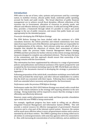 5
Introduction
PFM refers to the set of laws, rules, systems and processes used by a sovereign
nation, to mobilise revenue, allocate public funds, undertake public spending,
account for funds and audit results. The broad objectives of public financial
management are to achieve overall fiscal discipline, efficient collections of the
revenues due to Government, allocation of resources to priority needs, and
efficient and effective delivery of public services. A solid and strong PFM system,
thus, provides a framework through which it’s possible to reduce and avoid
wastage in the use of public resources, and ensure that public funds are used
appropriately for the intended purpose.
Process for developing the PFM Reform Strategy
The PFM Reform Strategy has been drafted with the assistance of a PFM
consultant; however, the reform priorities and related commentary have been
taken from input from each of the Ministries and agencies that are responsible for
the implementation of the reforms. Each relevant entity was asked to fill out a
template that detailed the objectives of reform, their assessment of reform
activities under the previous Public Financial Management Reform Strategy
(PFMRS) and their priorities for further reforms in this reform strategy (including
measures designed to complete any unfinished reforms). This has been the basis
of the commentary and this approach should ensure that ownership of the
strategy remains with the Government.
This information has been supplemented by reference to a range of government
policies and publications and technical assistance (TA) reports prepared for and
accepted by the Government (including reports by IMF, World Bank and others).
A full list of the documents sourced in developing the strategy is presented in
Appendix 1.
Following preparation of the initial draft, consultation workshops were held with
those that provided the initial input, and other relevant stakeholders to confirm
that the draft was consistent with their inputs. Following these workshops, the
draft was amended where necessary and prepared for the Government
Performance under the previous PFM Reform Strategy
Performance under the 2013-2015 Reform Strategy was mixed, with a result that
some of the reform initiatives in the strategy still requiring attention in the new
strategy. Strong leadership will be required to ensure that this strategy is more
efficiently and effectively delivered.
However, many useful achievements were made and these provide a foundation
upon which the new PFMRS is being constructed.
For example, significant progress has been made in rolling out an effective
Integrated Financial Management and Information System (IFMIS). This will
provide a central resource for effective management of government’s financial
resources and is a key part of the internal control system. However, the system
will be much more effective when it covers all government entities and is used as
intended by all of those entities. The IFMIS is getting close to being rolled out to
all entities in central government, with some key agencies still to be connected to
it. Also, with increasing de-concentration of service delivery, and an ambition to
 