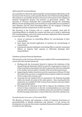 50
Addressing PAC recommendations
Accountability for effectively addressing PAC recommendations falls firstly on the
Secretary to the Treasury, as this position fills the role of Chief Controlling Officer.
This position is accountable directly to Executive Government for the integrity of
financial management systems and practices in government entities. The
Secretary to Treasury discharges this responsibility through the Controlling
Officers of each spending entity, each of whom are responsible and accountable to
their Ministers and the Chief Controlling Officer for the integrity of financial
management systems and practices in their own entity.
The Secretary to the Treasury will, as a matter of priority, work with all
Controlling Officers to identify the reasons why they are so tardy in addressing
PAC recommendations, and to the extent necessary, implement reform measures
to overcome these. This may include:
 review of sanctions on Controlling Officers for non-discharge of their
responsibility;
 more direct and forceful application of sanctions for non-discharge of
responsibility;
 training and capacity building for Controlling Officers and their nominated
officers, to improve their capacity to effectively discharge their
responsibilities;
Timeliness of Annual Financial Statements
The Secretary to the Treasury will seek ways to address PAC recommendations in
a more time and relevant manner by:
 Working with the Accountant General to improve the timeliness of the
Annual Financial Statements (AFS) to meet the requirement in clause 211
of the Constitution Amendment Act which requires the AFS to be submitted
to the Auditor General within 3 months of the end of the financial year.
 Supporting the Auditor General to meet the requirement of Clause 211 that
the Audit of the accounts is completed and an opinion within two months
of the receipt of the accounts; and
 Ensuring that the Audited AFS are presented to the National Assembly
within one month of receipt of the audit opinion – thus ensuring that the
statements are available for PAC scrutiny from end June each year (rather
than August/September)
 Working with he Chairman of the PAC to improve the timeliness of the
review of those statements so that the recommendations are more time
relevant. If the statements are available in June, the aim will be to complete
the PAC hearings and produce a report before the end of the calendar year.
Strengthening the Governance of Parastatals/SOEs
The Ministry of Finance will undertake a review of corporate Governance in
parastatals/SOEs to identify weaknesses and solutions. It will oversee the
development of corporate Governance standards that provide definitive guidance
in relation to the following:
 