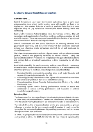 52
6. Moving toward Fiscal Decentralization
In an ideal world …..
Central Government and local Government authorities have a very clear
understanding about which public services each will provide, so there is no
duplication. The services delivered at the local level are those that have most
impact on daily life (e.g. local roads and transport, health delivery, water and
sanitation).
Each Local Government Authority (LGA) funds its own local services. The LGA
raises taxes and regulatory fees from local residents and businesses in a fair and
equitable manner. These are augmented by equitable distributions of a portion of
overall federal taxes from the central government.
Central Government sets the policy framework for ensuring effective local
government operations, and the policy framework for nationally important
sectors (e.g. education, health, agriculture, etc.) will be set and monitored by
central Government.
The LGA’s are semi-autonomous of central government, and control the resources
(human, financial and physical) necessary to deliver services. They are
accountable to central Government for compliance with applicable national laws
and policies, but are principally accountable to their community for all other
matters.
Each LGA is elected by the local community and is accountable to its community
for: the effective and efficient use of the funds entrusted to it; and for the quality
of services provided to residents. It discharges this accountability by:
 Ensuring that the community is consulted prior to all major financial and
service delivery decisions taken by the LGA;
 Producing quarterly unaudited financial reports which are made accessible to
the community (within 30 days of the end of the quarter);
 Producing audited Annual Financial Statements within 90 days of the end of
the financial year;
 Producing regular service delivery performance reports to inform the
community of service delivery performance and measures to address
unsatisfactory performance.
Current position
The Government has been signalling its intention to implement decentralisation,
in some form, since independence. There have been several policies prepared
over this time, however, to date there has been very low rates of implementation.
The intended benefits of decentralisation are to give communities a greater
influence in relation to the government provided services it receives, and to
strengthen the accountability between the providing government and the citizens
through increased local proximity.
In 2002, a major policy for decentralisation was announced, and this was revised
and updated in 2013. In 2014, Circular No. 10 was released, signalling the
 