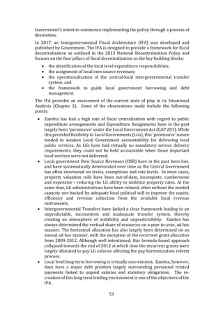 53
Government’s intent to commence implementing the policy through a process of
devolution.
In 2017, an Intergovernmental Fiscal Architecture (IFA) was developed and
published by Government. The IFA is designed to provide a framework for fiscal
decentralization as outlined in the 2013 National Decentralization Policy and
focuses on the four pillars of fiscal decentralization as the key building blocks:
 the identification of the local level expenditure responsibilities;
 the assignment of local own source revenues;
 the operationalization of the central-local intergovernmental transfer
system; and
 the framework to guide local government borrowing and debt
management.
The IFA provides an assessment of the current state of play in its Situational
Analysis (Chapter 1). Some of the observations made include the following
points:
 Zambia has had a high rate of fiscal centralisation with regard to public
expenditure arrangements and Expenditure Assignments have in the past
largely been ‘permissive’ under the Local Government Act (CAP 281). While
this provided flexibility to Local Governments (LGs), this ‘permissive’ nature
tended to weaken Local Government accountability for delivering local
public services. As LGs have had virtually no mandatory service delivery
requirements, they could not be held accountable when those important
local services were not delivered.
 Local government Own Source Revenues (OSR) have in the past been low,
and have systematically deteriorated over time as the Central Government
has often intervened on levies, exemptions and rate levels. In most cases,
property valuation rolls have been out-of-date, incomplete, cumbersome
and expensive - reducing the LG ability to mobilize property rates. At the
same time, LG administrations have been relaxed, often without the needed
capacity nor backed by adequate local political will to improve the equity,
efficiency and revenue collection from the available local revenue
instruments.
 Intergovernmental Transfers have lacked a clear framework leading to an
unpredictable, inconsistent and inadequate transfer system, thereby
creating an atmosphere of instability and unpredictability. Zambia has
always determined the vertical share of resources on a year-to-year, ad hoc
manner. The horizontal allocation has also largely been determined on an
annual ad hoc manner, with the exception of the recurrent grant allocation
from 2009-2012. Although well intentioned, this formula-based approach
collapsed towards the end of 2012 at which time the recurrent grants were
largely allocated to pay LG salaries affecting the pay harmonization reform
process.
 Local level long-term borrowing is virtually non-existent. Zambia, however,
does have a major debt problem largely surrounding personnel related
payments linked to unpaid salaries and statutory obligations. The re-
creation of this long term lending environment is one of the objectives of the
IFA.
 