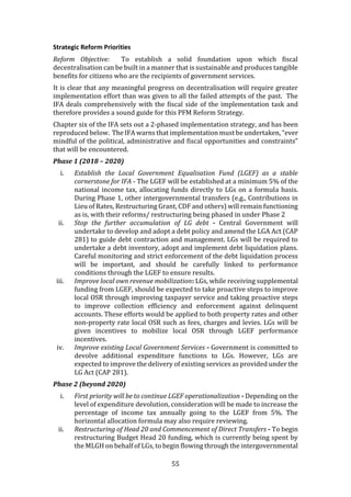 55
Strategic Reform Priorities
Reform Objective: To establish a solid foundation upon which fiscal
decentralisation can be built in a manner that is sustainable and produces tangible
benefits for citizens who are the recipients of government services.
It is clear that any meaningful progress on decentralisation will require greater
implementation effort than was given to all the failed attempts of the past. The
IFA deals comprehensively with the fiscal side of the implementation task and
therefore provides a sound guide for this PFM Reform Strategy.
Chapter six of the IFA sets out a 2-phased implementation strategy, and has been
reproduced below. The IFA warns that implementation must be undertaken, “ever
mindful of the political, administrative and fiscal opportunities and constraints”
that will be encountered.
Phase 1 (2018 – 2020)
i. Establish the Local Government Equalisation Fund (LGEF) as a stable
cornerstone for IFA - The LGEF will be established at a minimum 5% of the
national income tax, allocating funds directly to LGs on a formula basis.
During Phase 1, other intergovernmental transfers (e.g., Contributions in
Lieu of Rates, Restructuring Grant, CDF and others) will remain functioning
as is, with their reforms/ restructuring being phased in under Phase 2
ii. Stop the further accumulation of LG debt - Central Government will
undertake to develop and adopt a debt policy and amend the LGA Act (CAP
281) to guide debt contraction and management. LGs will be required to
undertake a debt inventory, adopt and implement debt liquidation plans.
Careful monitoring and strict enforcement of the debt liquidation process
will be important, and should be carefully linked to performance
conditions through the LGEF to ensure results.
iii. Improve local own revenue mobilization: LGs, while receiving supplemental
funding from LGEF, should be expected to take proactive steps to improve
local OSR through improving taxpayer service and taking proactive steps
to improve collection efficiency and enforcement against delinquent
accounts. These efforts would be applied to both property rates and other
non-property rate local OSR such as fees, charges and levies. LGs will be
given incentives to mobilize local OSR through LGEF performance
incentives.
iv. Improve existing Local Government Services - Government is committed to
devolve additional expenditure functions to LGs. However, LGs are
expected to improve the delivery of existing services as provided under the
LG Act (CAP 281).
Phase 2 (beyond 2020)
i. First priority will be to continue LGEF operationalization - Depending on the
level of expenditure devolution, consideration will be made to increase the
percentage of income tax annually going to the LGEF from 5%. The
horizontal allocation formula may also require reviewing.
ii. Restructuring of Head 20 and Commencement of Direct Transfers - To begin
restructuring Budget Head 20 funding, which is currently being spent by
the MLGH on behalf of LGs, to begin flowing through the intergovernmental
 